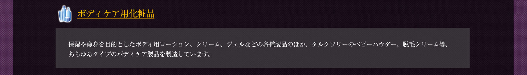 ◆「ボディケア用化粧品」保湿や痩身を目的としたボディ用ローション、クリーム、ジェルなどの各種製品のほか、タルクフリーのベビーパウダー、脱毛クリーム等、あらゆるタイプのボディケア製品を製造しています。