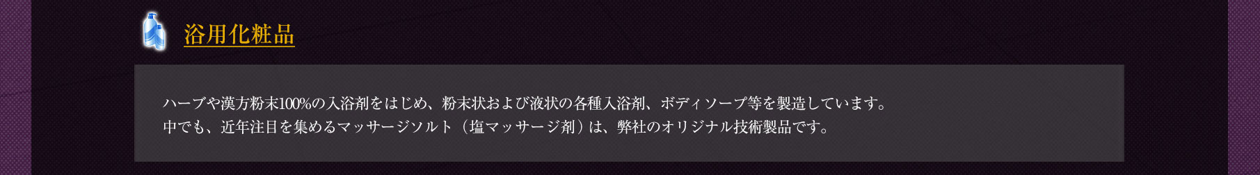 ◆「浴用化粧品」ハーブや漢方粉末100%の入浴剤をはじめ、粉末状および液状の各種入浴剤、ボディソープ等を製造しています。中でも、近年注目を集めるマッサージソルト（塩マッサージ剤）は、弊社のオリジナル技術製品です。