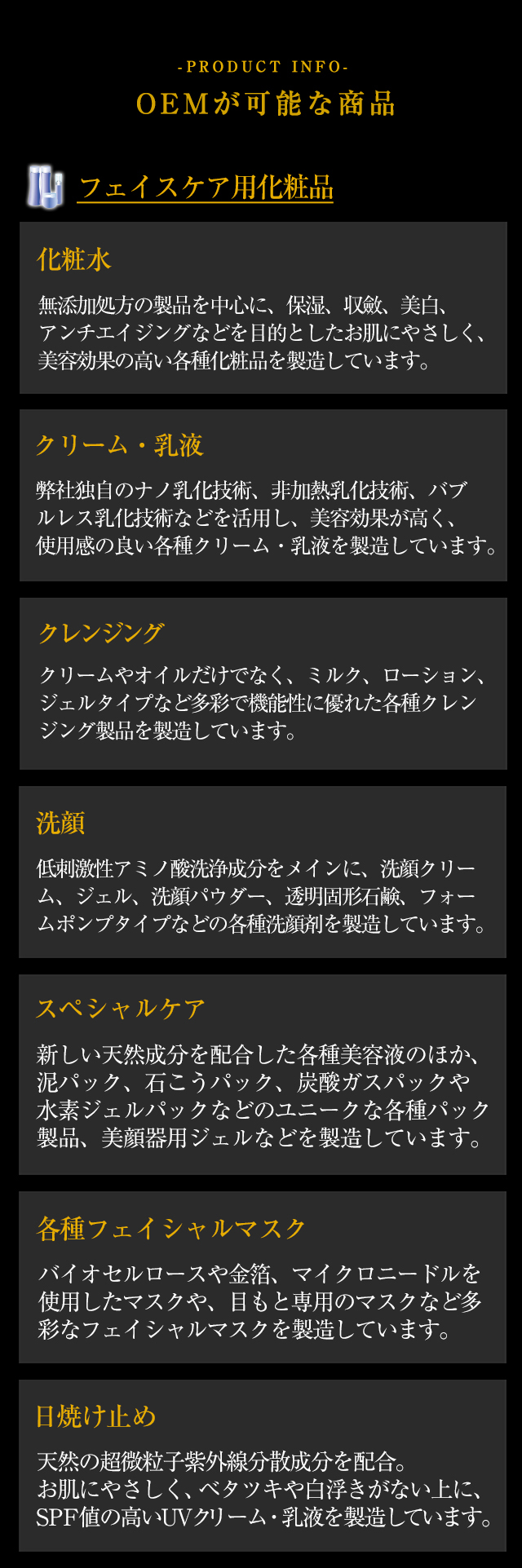 【オリエンタルコスメチックのOEMが可能な商品】 ◆「フェイスケア用化粧品」 化粧水 無添加処方の製品を中心に、保湿、収斂、美白、アンチエイジングなどを目的としたお肌にやさしく、美容効果の高い各種化粧品を製造しています。◆「クリーム・乳液」弊社独自のナノ乳化技術、非加熱乳化技術、バブルレス乳化技術などを活用し、美容効果が高く、使用感の良い各種クリーム・乳液を製造しています。◆「クレンジング」クリームやオイルだけでなく、ミルク、ローション、ジェルタイプなど多彩で機能性に優れた各種クレンジング製品を製造しています。◆「洗顔」低刺激性アミノ酸洗浄成分をメインに、洗顔クリーム、ジェル、洗顔パウダー、透明固形石鹸、フォームポンプタイプなどの各種洗顔剤を製造しています。◆「スペシャルケア」新しい天然成分を配合した各種美容液のほか、泥パック、石こうパック、炭酸ガスパックや水素ジェルパックなどのユニークな各種パック製品、美顔器用ジェルなどを製造しています。◆「各種フェイシャルマスク」バイオセルロースや金箔、マイクロニードルを使用したマスクや、目もと専用のマスクなど多彩なフェイシャルマスクを製造しています。◆「日焼け止め」天然の超微粒子紫外線分散成分を配合。お肌にやさしく、ベタツキや白浮きがない上に、SPF値の高いUVクリーム・乳液を製造しています。