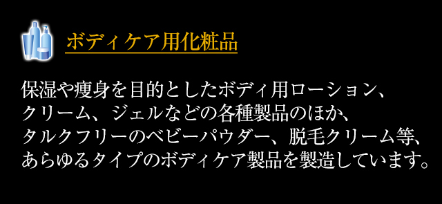 ◆「ボディケア用化粧品」保湿や痩身を目的としたボディ用ローション、クリーム、ジェルなどの各種製品のほか、タルクフリーのベビーパウダー、脱毛クリーム等、あらゆるタイプのボディケア製品を製造しています。