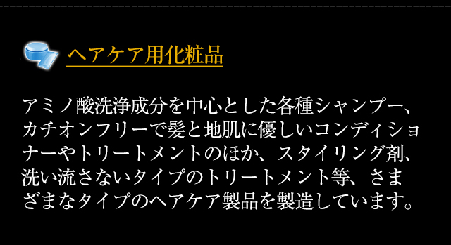◆「ヘアケア用化粧品」アミノ酸洗浄成分を中心とした各種シャンプー、カチオンフリーで髪と地肌に優しいコンディショナーやトリートメントのほか、スタイリング剤、洗い流さないタイプのトリートメント等、さまざまなタイプのヘアケア製品を製造しています。