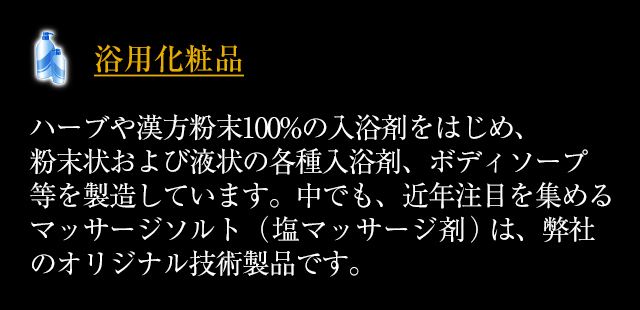 ◆「浴用化粧品」ハーブや漢方粉末100%の入浴剤をはじめ、粉末状および液状の各種入浴剤、ボディソープ等を製造しています。中でも、近年注目を集めるマッサージソルト（塩マッサージ剤）は、弊社のオリジナル技術製品です。
