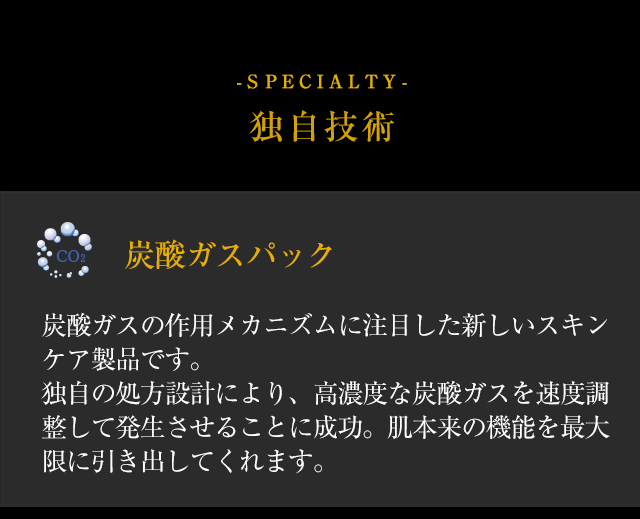 【-SPECIALTY- 独自技術】◆「炭酸ガスパック」炭酸ガスの作用メカニズムに注目した新しいスキンケア製品です。独自の処方設計により、高濃度な炭酸ガスを速度調整して発生させることに成功。肌本来の機能を最大限に引き出してくれます。