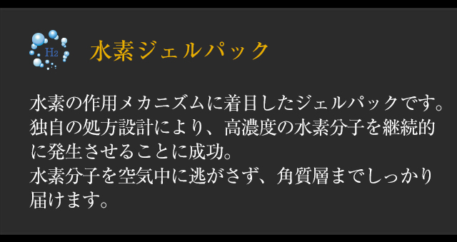 ◆「水素ジェルパック」水素の作用メカニズムに着目したジェルパックです。独自の処方設計により、高濃度の水素分子を継続的に発生させることに成功。水素分子を空気中に逃がさず、角質層までしっかり届けます。