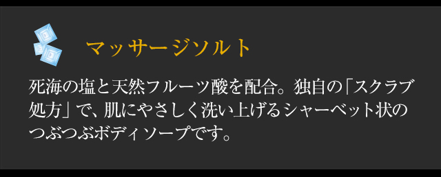 ◆「マッサージソルト」死海の塩と天然フルーツ酸を配合。独自の「スクラブ処方」で、肌にやさしく洗い上げるシャーベット状のつぶつぶボディソープです。