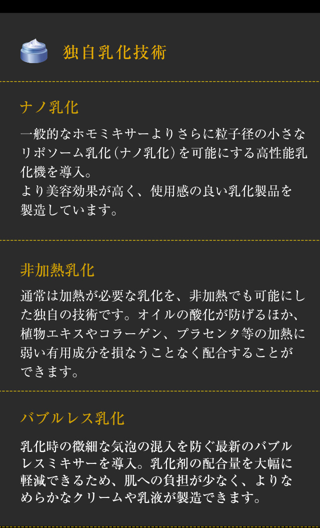 【独自乳化技術】◆「ナノ乳化」一般的なホモミキサーよりさらに粒子径の小さなリポソーム乳化（ナノ乳化）を可能にする高性能乳化機を導入。より美容効果が高く、使用感の良い乳化製品を製造しています。　◆「非加熱乳化」通常は加熱が必要な乳化を、非加熱でも可能にした独自の技術です。オイルの酸化が防げるほか、植物エキスやコラーゲン、プラセンタ等の加熱に弱い有用成分を損なうことなく配合することができます。◆「バブルレス乳化」乳化時の微細な気泡の混入を防ぐ最新のバブルレスミキサーを導入。乳化剤の配合量を大幅に軽減できるため、肌への負担が少なく、よりなめらかなクリームや乳液が製造できます。