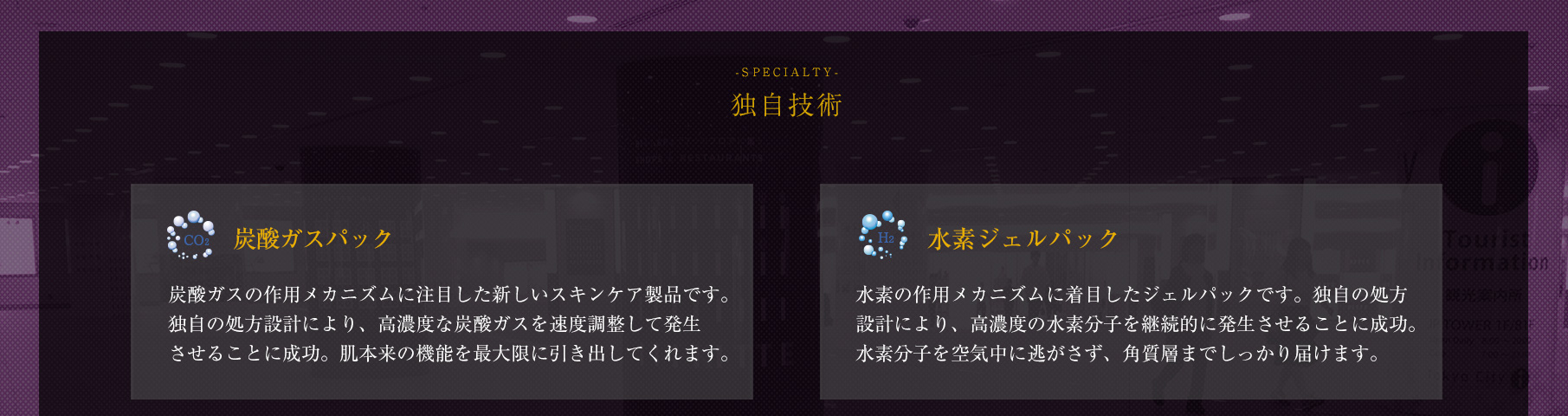 【-SPECIALTY- 独自技術】　◆「炭酸ガスパック」炭酸ガスの作用メカニズムに注目した新しいスキンケア製品です。独自の処方設計により、高濃度な炭酸ガスを速度調整して発生させることに成功。肌本来の機能を最大限に引き出してくれます。◆「水素ジェルパック」水素の作用メカニズムに着目したジェルパックです。独自の処方設計により、高濃度の水素分子を継続的に発生させることに成功。水素分子を空気中に逃がさず、角質層までしっかり届けます。