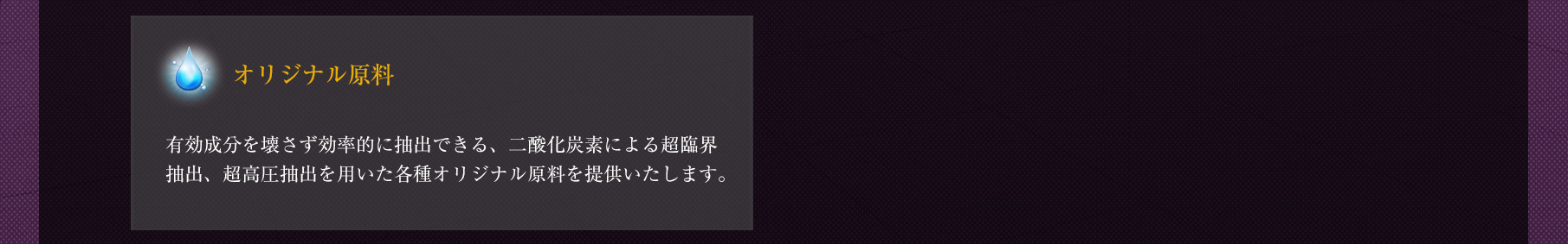 ◆「オリジナル原料」有効成分を壊さず効率的に抽出できる、二酸化炭素による超臨界抽出、超高圧抽出を用いた各種オリジナル原料を提供いたします。