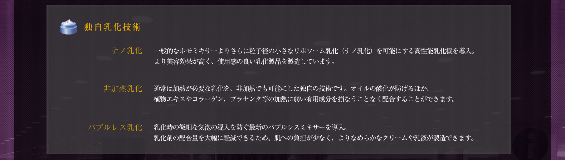 【独自乳化技術】　◆「ナノ乳化」一般的なホモミキサーよりさらに粒子径の小さなリポソーム乳化（ナノ乳化）を可能にする高性能乳化機を導入。より美容効果が高く、使用感の良い乳化製品を製造しています。　◆「非加熱乳化」通常は加熱が必要な乳化を、非加熱でも可能にした独自の技術です。オイルの酸化が防げるほか、植物エキスやコラーゲン、プラセンタ等の加熱に弱い有用成分を損なうことなく配合することができます。　◆「バブルレス乳化」乳化時の微細な気泡の混入を防ぐ最新のバブルレスミキサーを導入。乳化剤の配合量を大幅に軽減できるため、肌への負担が少なく、よりなめらかなクリームや乳液が製造できます。
