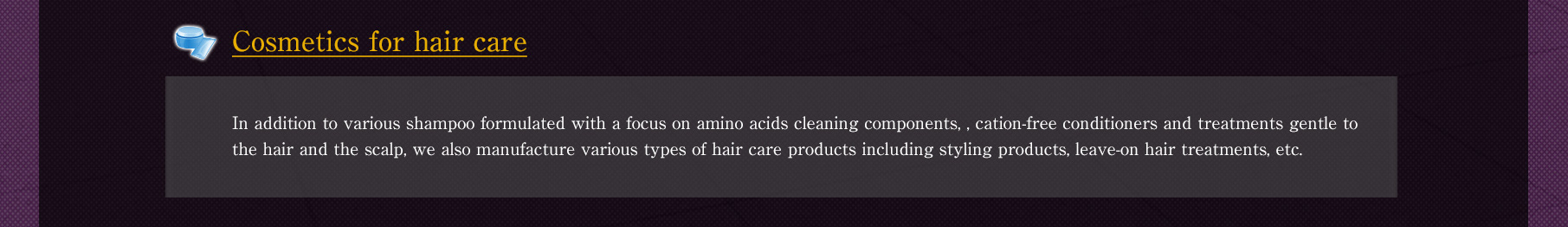 // [Cosmetics for hair care] In addition to various shampoo formulated with a focus on amino acids cleaning components, , cation-free conditioners and treatments gentle to the hair and the scalp, we also manufacture various types of hair care products including styling products, leave-on hair treatments, etc.