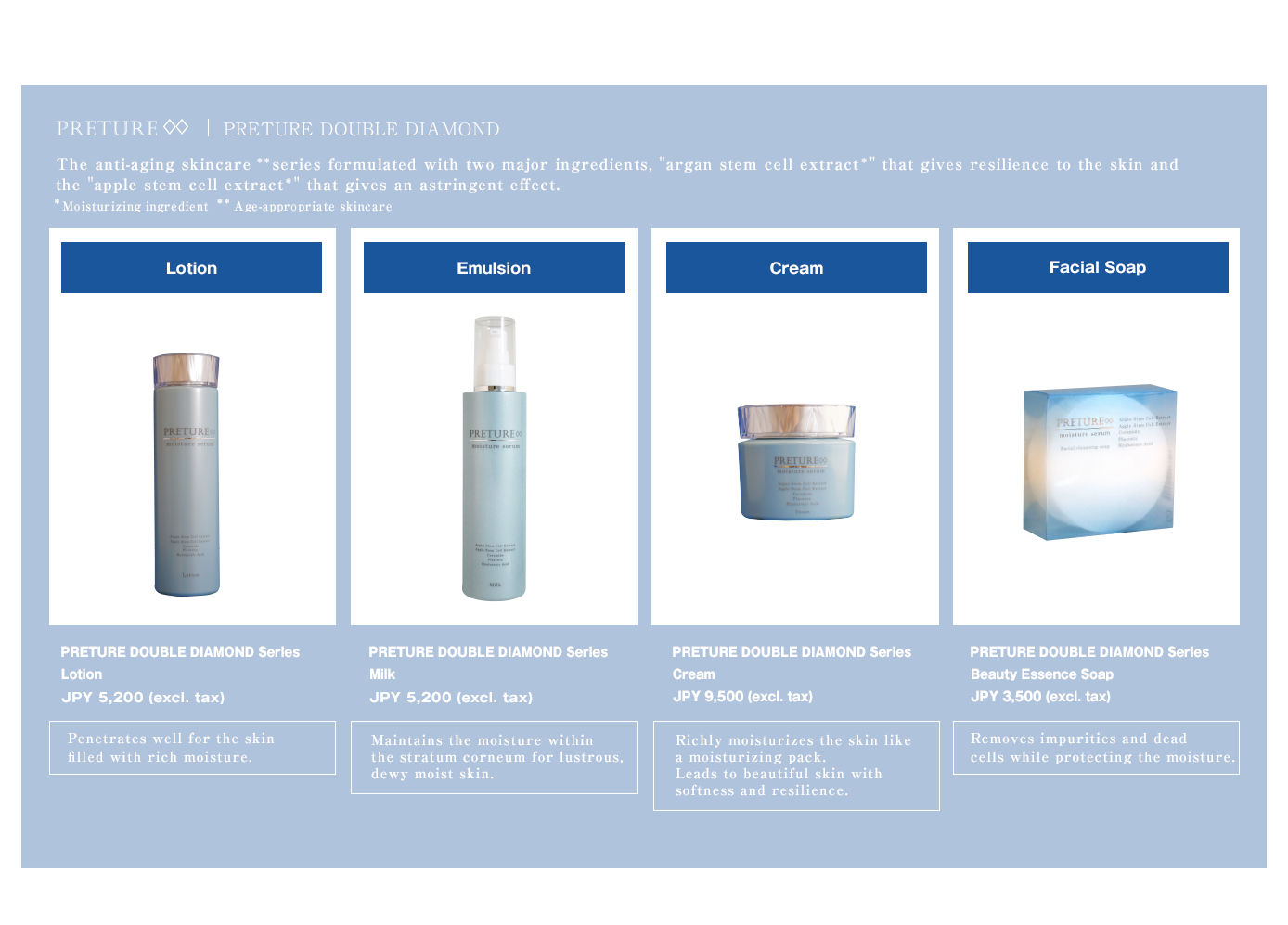 Products of Oriental Cosmetics Brand //PRETURE DOUBLE DIAMOND The anti-aging skincare ** series formulated with two major ingredients, argan stem cell extract that gives resilience to the skin and the apple stem cell extract that gives an astringent effect. // [Lotion] PRETURE DOUBLE DIAMOND Series Lotion JPY 5,200 (excl. tax) // [Emulsion] PRETURE DOUBLE DIAMOND Series Milk JPY 5,200 (excl. tax) // [Cream] PRETURE DOUBLE DIAMOND Series Cream JPY 9,500 (excl. tax) // [Facial Soap] PRETURE DOUBLE DIAMOND Series@Beauty Essence Soap@JPY 3,500 (excl. tax) 