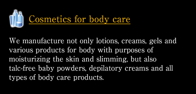 [Cosmetics for body care] We manufacture not only lotions, creams, gels and various products for body with purposes of moisturizing the skin and slimming, but also talc-free baby powders, depilatory creams and all types of body care products.