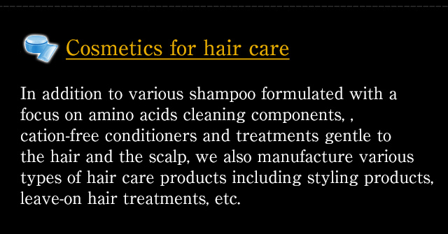 [Cosmetics for hair care] In addition to various shampoo formulated with a focus on amino acids cleaning components, , cation-free conditioners and treatments gentle to the hair and the scalp, we also manufacture various types of hair care products including styling products, leave-on hair treatments, etc.