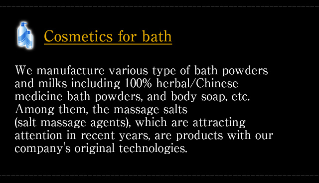 [Cosmetics for bath] We manufacture various type of bath powders and milks including 100% herbal/Chinese medicine bath powders, and body soap, etc. Among them, the massage salts (salt massage agents), which are attracting attention in recent years, are products with our company's original technologies.