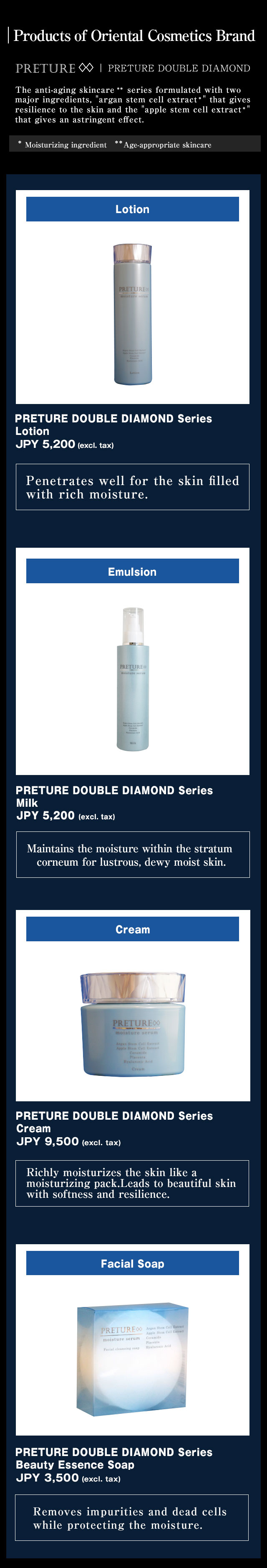 Products of Oriental Cosmetics Brand //PRETURE DOUBLE DIAMOND The anti-aging skincare ** series formulated with two major ingredients, argan stem cell extract that gives resilience to the skin and the apple stem cell extract that gives an astringent effect. // [Lotion] PRETURE DOUBLE DIAMOND Series Lotion JPY 5,200 (excl. tax) // [Emulsion] PRETURE DOUBLE DIAMOND Series Milk JPY 5,200 (excl. tax) // [Cream] PRETURE DOUBLE DIAMOND Series Cream JPY 9,500 (excl. tax) // [Facial Soap] PRETURE DOUBLE DIAMOND Series@Beauty Essence Soap@JPY 3,500 (excl. tax) 