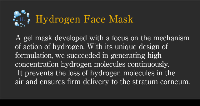 [Hydrogen Face Mask] A gel mask developed with a focus on the mechanism of action of hydrogen. With its unique design of formulation, we succeeded in generating high concentration hydrogen molecules continuously. It prevents the loss of hydrogen molecules in the air and ensures firm delivery to the stratum corneum.