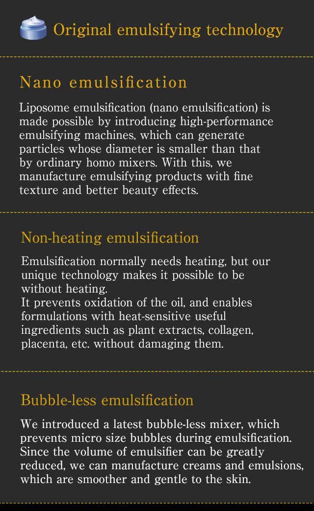 [Original emulsifying technology] // [Nano emulsification] Liposome emulsification (nano emulsification) is made possible by introducing high-performanceemulsifying machines, which can generate particles whose diameter is smaller than that by ordinary homo mixers. With this, we manufacture emulsifying products with fine texture and better beauty effects.// [Non-heating emulsification] Emulsification normally needs heating, but our unique technology makes it possible to be without heating. It prevents oxidation of the oil, and enables formulations with heat-sensitive useful ingredients such as plant extracts, collagen, placenta, etc. without damaging them.// [Bubble-less emulsification] We introduced a latest bubble-less mixer, which prevents micro size bubbles during emulsification. Since the volume of emulsifier can be greatlyreduced, we can manufacture creams and emulsions, which are smoother and gentle to the skin.