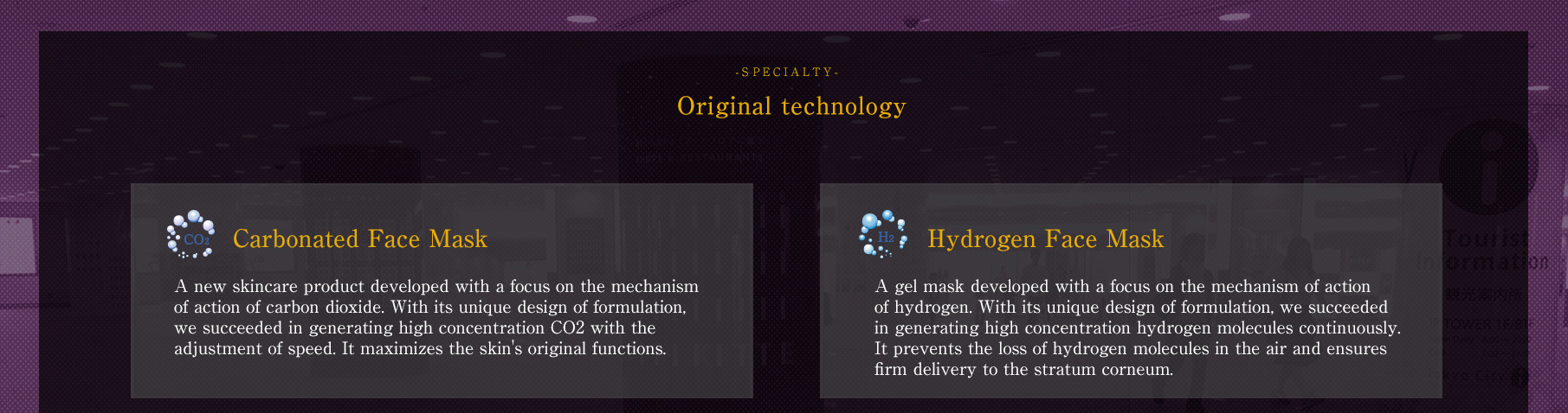 -SPECIALTY-Original technology // [Carbonated Face Mask] A new skincare product developed with a focus on the mechanism of action of carbon dioxide. With its unique design of formulation, we succeeded in generating high concentration CO2 with the adjustment of speed. It maximizes the skin's original functions.// [Hydrogen Face Mask] A gel mask developed with a focus on the mechanism of action of hydrogen. With its unique design of formulation, we succeeded in generating high concentration hydrogen molecules continuously. It prevents the loss of hydrogen molecules in the air and ensures firm delivery to the stratum corneum.