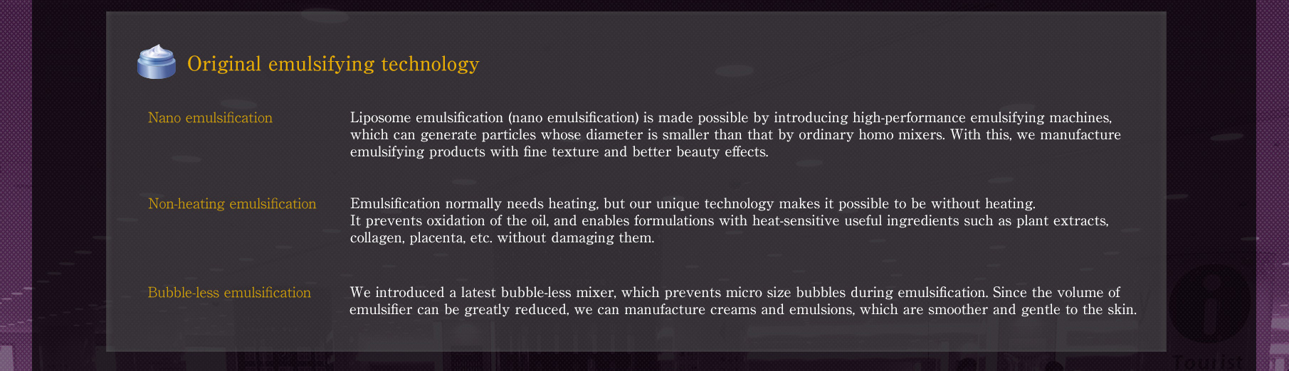 // [Original emulsifying technology] // [Nano emulsification] Liposome emulsification (nano emulsification) is made possible by introducing high-performanceemulsifying machines, which can generate particles whose diameter is smaller than that by ordinary homo mixers. With this, we manufacture emulsifying products with fine texture and better beauty effects.// [Non-heating emulsification] Emulsification normally needs heating, but our unique technology makes it possible to be without heating. It prevents oxidation of the oil, and enables formulations with heat-sensitive useful ingredients such as plant extracts, collagen, placenta, etc. without damaging them.// [Bubble-less emulsification] We introduced a latest bubble-less mixer, which prevents micro size bubbles during emulsification. Since the volume of emulsifier can be greatlyreduced, we can manufacture creams and emulsions, which are smoother and gentle to the skin.